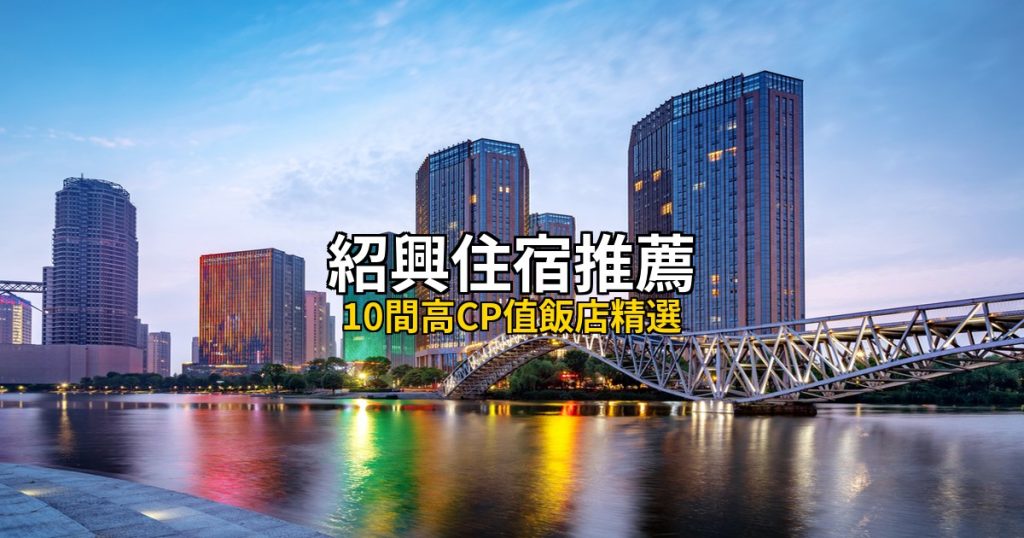 2026紹興住宿推薦|10間高CP值飯店精選,魯迅故里到鑒湖全覆蓋 @去旅行新聞網